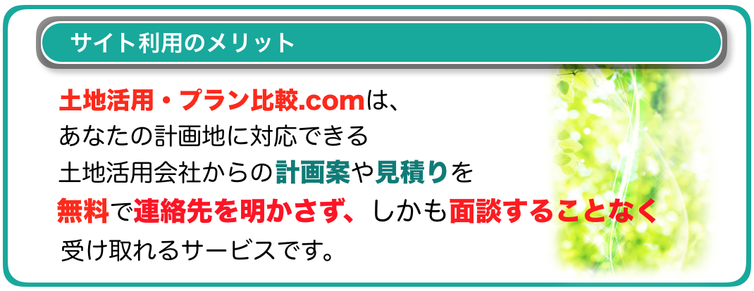 土地活用・プラン比較.comは、
あなたの計画地に対応できる
土地活用会社からの計画案や見積りを
無料で連絡先を明かさず、しかも面談することもなく受け取れるサービスです。